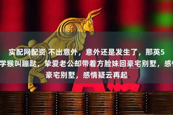 实配网配资 不出意外，意外还是发生了，那英57岁在山里学猴叫蹦跶，挚爱老公却带着方脸妹回豪宅别墅，感情疑云再起