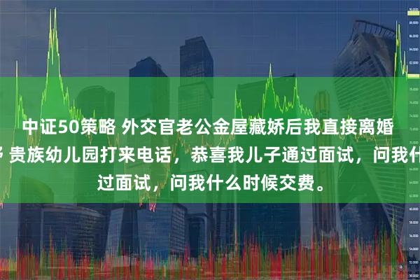 中证50策略 外交官老公金屋藏娇后我直接离婚 江屿川顾云舒 贵族幼儿园打来电话，恭喜我儿子通过面试，问我什么时候交费。