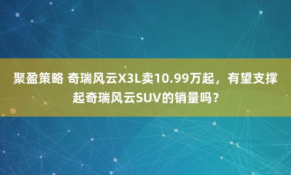聚盈策略 奇瑞风云X3L卖10.99万起，有望支撑起奇瑞风云SUV的销量吗？