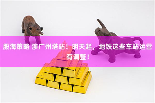 股海策略 涉广州塔站!明天起,地铁这些车站运营有调整!