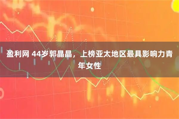 盈利网 44岁郭晶晶，上榜亚太地区最具影响力青年女性