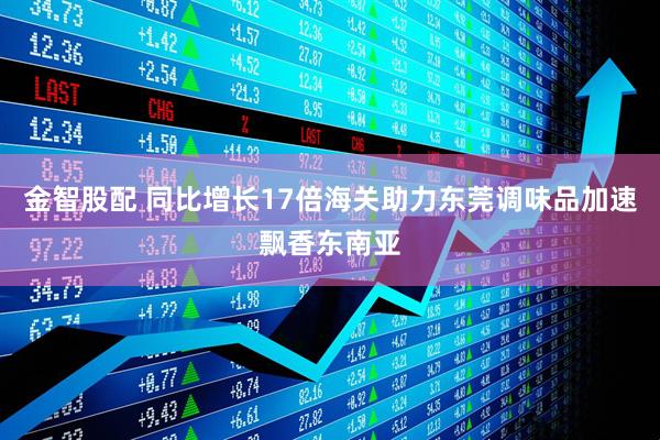 金智股配 同比增长17倍海关助力东莞调味品加速飘香东南亚