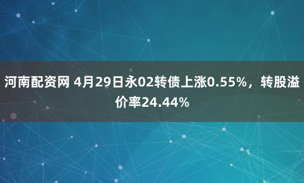 河南配资网 4月29日永02转债上涨0.55%，转股溢价率24.44%