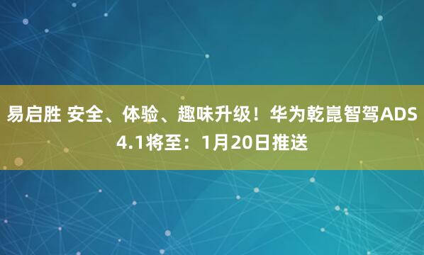 易启胜 安全、体验、趣味升级！华为乾崑智驾ADS4.1将至：1月20日推送