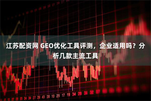 江苏配资网 GEO优化工具评测，企业适用吗？分析几款主流工具