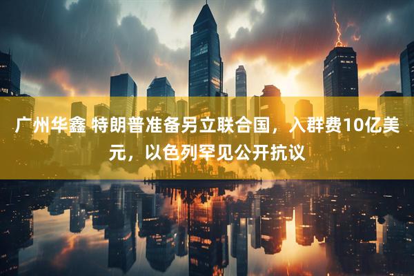 广州华鑫 特朗普准备另立联合国，入群费10亿美元，以色列罕见公开抗议