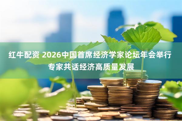 红牛配资 2026中国首席经济学家论坛年会举行 专家共话经济高质量发展