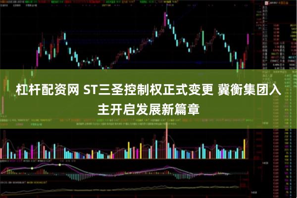 杠杆配资网 ST三圣控制权正式变更 冀衡集团入主开启发展新篇章