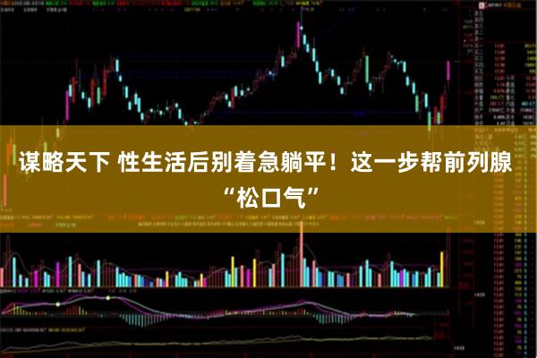 谋略天下 性生活后别着急躺平！这一步帮前列腺 “松口气”