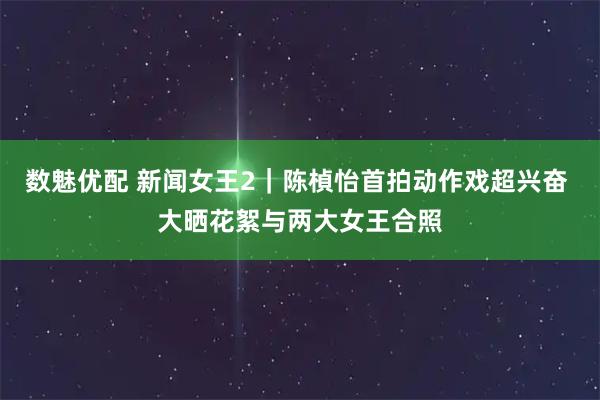 数魅优配 新闻女王2｜陈楨怡首拍动作戏超兴奋 大晒花絮与两大女王合照