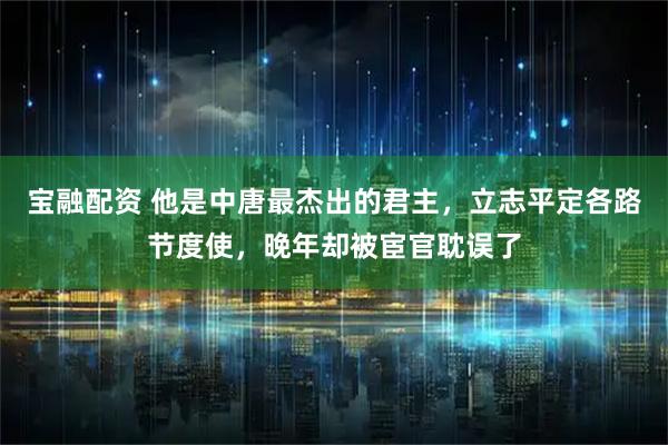 宝融配资 他是中唐最杰出的君主，立志平定各路节度使，晚年却被宦官耽误了