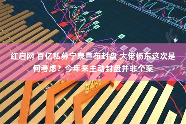 红启网 百亿私募宁泉宣布封盘 大佬杨东这次是何考虑?今年来主动封盘并非个案