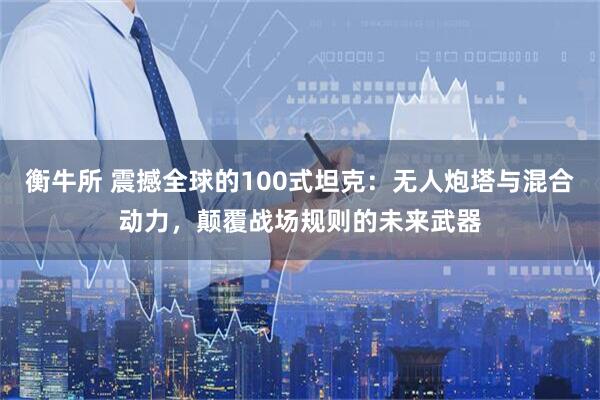衡牛所 震撼全球的100式坦克:无人炮塔与混合动力,颠覆战场规则的未来武器